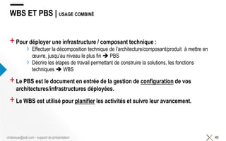 WBS ET PBS | USAGE COMBINÉ
+Pour déployer une infrastructure / composant technique :
› Effectuer la décomposition technique de l’architecture/composant/produit à mettre en
œuvre, jusqu’au niveau le plus fin  PBS
› Décrire les étapes de travail permettant de construire la solutions, les fonctions
techniques  WBS
+Le PBS est le document en entrée de la gestion de configuration de vos
architectures/infrastructures déployées.
+Le WBS est utilisé pour planifier les activités et suivre leur avancement.
40chdessus@sqli.com - support de présentation
 