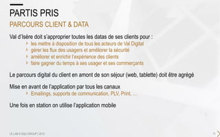Val d’Isère doit s’approprier toutes les datas de ses clients pour :
›  les mettre à disposition de tous les acteurs de Val Digital
›  gérer les flux des usagers et améliorer la sécurité
›  améliorer et enrichir l’expérience des clients
›  faire gagner du temps à ses usager et ses commerçants
Le parcours digital du client en amont de son séjour (web, tablette) doit être agrégé
Mise en avant de l’application par tous les canaux
›  Emailings, supports de communication, PLV, Print, …
Une fois en station on utilise l’application mobile
11
PARTIS PRIS
PARCOURS CLIENT & DATA
LE LAB © SQLI GROUP | 2015
 