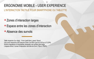 + Zones d’interaction larges
+ Espace entre les zones d’interaction
+ Absence des survols
Taille moyenne d’un doigt : 11mm (petit 8mm, grand 19mm)
Une zone interactive doit mesurer entre 5 et 9mm (soit 30 à 50 px à 72 DPI)
Actions régulières et importantes nécessite une surface plus large
L’espace entre 2 zones d’interaction doit être de 2mm (10px à 75DPI)
ERGONOMIE MOBILE - USER EXPERIENCE
L’INTERACTION TACTILE POUR SMARTPHONE OU TABLETTE
 