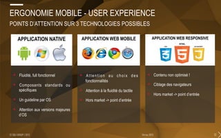 32février 2015© SQLI GROUP | 2015
APPLICATION NATIVE
+  Fluidité, full fonctionnel
+  Composants standards ou
spécifiques
+  Un guideline par OS
+  Attention aux versions majeures
d’OS
ERGONOMIE MOBILE - USER EXPERIENCE
POINTS D’ATTENTION SUR 3 TECHNOLOGIES POSSIBLES
APPLICATION WEB MOBILE
+  Attention au choix des
fonctionnalités
+  Attention à la fluidité du tactile
+  Hors market -> point d’entrée
APPLICATION WEB RESPONSIVE
+  Contenu non optimisé !
+  Ciblage des navigateurs
+  Hors market -> point d’entrée
APPLICATION NATIVE APPLICATION WEB MOBILE APPLICATION WEB RESPONSIVE
 