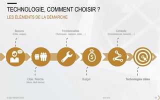 34Avril 2015
TECHNOLOGIE, COMMENT CHOISIR ?
LES ÉLÉMENTS DE LA DÉMARCHE
© SQLI GROUP | 2015
Besoins
(Cible, usages)
Fonctionnalités
(Techniques : capteurs, stylet, …)
Cible / Marché
(Mono, Multi device)
Budget Technologies cibles
Contexte
(Connaissances, backend, …)
 