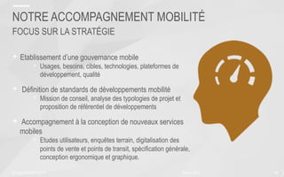 + Etablissement d’une gouvernance mobile
›  Usages, besoins, cibles, technologies, plateformes de
développement, qualité
+  Définition de standards de développements mobilité
›  Mission de conseil, analyse des typologies de projet et
proposition de référentiel de développements
+  Accompagnement à la conception de nouveaux services
mobiles
›  Etudes utilisateurs, enquêtes terrain, digitalisation des
points de vente et points de transit, spécification générale,
conception ergonomique et graphique.
50février 2015
NOTRE ACCOMPAGNEMENT MOBILITÉ
FOCUS SUR LA STRATÉGIE
© SQLI GROUP | 2015
 