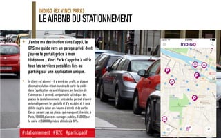 LEAIRBNBDUSTATIONNEMENT
INDIGO (EX VINCI PARK)
<Version> - <Date> 18
+ J'entre ma destination dans l'appli, le
GPS me guide vers un garage privé, dont
j'ouvre le portail grâce à mon
téléphone... Vinci Park s'apprête à offrir
tous les services possibles liés au
parking sur une application unique.
+ le client est abonné - il a entré son profil, sa plaque
d'immatriculation et son numéro de carte de crédit
dans l'application de son téléphone; en fonction de
l'adresse où il se rend, son portable lui indique des
places de costationnement: un code lui permet d'ouvrir
automatiquement les portails et d'y accéder, et il sera
débité du prix selon ses heures d'entrée et de sortie.
Car ce ne sont pas les places qui manquent: il existe, à
Paris, 100000 places en ouvrages publics,150000 sur
la voirie et 500000 privées, utilisées à 30%.
#stationnement #B2C #participatif
 