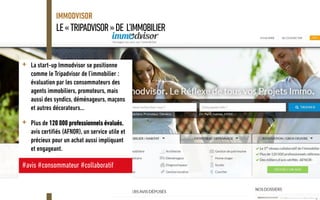 LE«TRIPADVISOR»DE L’IMMOBILIER
IMMODVISOR
+ La start-up Immodvisor se positionne
comme le Tripadvisor de l’immobilier :
évaluation par les consommateurs des
agents immobiliers, promoteurs, mais
aussi des syndics, déménageurs, maçons
et autres décorateurs…
+ Plus de 120 000 professionnels évalués,
avis certifiés (AFNOR), un service utile et
précieux pour un achat aussi impliquant
et engageant.
#avis #consommateur #collaboratif
 