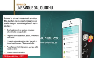 UNEBANQUED’AUJOURD’HUI
NUMBER 26
Number 26 est une banque mobile avant tout.
Elle réunit un maximum de bonnes pratiques
que les banques historiques peinent à mettre
en place :
+ Ouverture de compte en quelques minutes et
authentification par appel vidéo
+ Temps réel pour les dépenses, retraits, virements et
notifications.
+ CB gratuite qui peut être désactivée / réactivée à
n’importe quel moment, PIN personnalisable.
+ Pas de frais de retrait / transaction, quel que soit le
pays ou la devise
+ Partenariat avec TransferWise
#désintermédiation #B2C
 