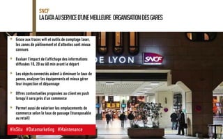 LADATAAUSERVICED’UNEMEILLEURE ORGANISATIONDESGARES
SNCF
+ Grace aux traces wifi et outils de comptage laser,
les zones de piétinement et d’attentes sont mieux
connues
+ Evaluer l’impact de l’affichage des informations
diffusées 10, 20 ou 60 min avant le départ
+ Les objects connectés aident à diminuer le taux de
panne, analyser les équipements et mieux gérer
leur inspection et dépannage
+ Offres contextuelles proposées au client en push
lorsqu’il sera près d’un commerce
+ Permet aussi de valoriser les emplacements de
commerce selon le taux de passage (transposable
au retail)
#InSitu #Datamarketing #Maintenance
 