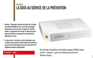 LADATAAUSERVICEDELAPRÉVENTION
ORANGE
+ Orange : l’opérateur combat les effets de la foudre
qui tombe 540.000 fois par an et fait des dégâts
importants sur les box par l’usage de la donnée
météo. A l’approche d’un orage, le client reçoit de
façon préventive un message lui conseillant de
débrancher sa box.
+ Le plus client : lui éviter une box foudroyée, puis
un délai subi d’attente d’intervention du technicien
assorti d’une interruption de service internet TV et
téléphone toujours désagréable.
#Prédictif #B2C
Pour Orange, le bénéfice est limpide, puisque 35.000 Livebox
ont été « sauvées », pour une économie de près de 3
millions d’euros…
 