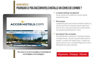 POURQUOILEPDGD'ACCORHOTELSINSTALLEUNCOMEXDEL'OMBRE?
ACCOR HOTELS
<Version> - <Date> 39
+ La mutation numérique, une opportunité
Une des mesures est la création de ce comité composé
uniquement de jeunes.
+ Place au jeunes
La plupart des jeunes pousses telles que Airbnb ou Opodo, qui
ont réussi sont l'œuvre et emploient surtout de gens ayant
moins de 35 ans., alors que la plupart des comités exécutifs
sont composés essentiellement de + 50 ans
+ Une révolution ? Non, une mutation
Pour Sébastien Bazin, actuellement "l'expression révolution
numérique fait peur, c'est pour cela que je préfère parler de
mutation " La création d'un shadow Comex, s'il rapporte aux
salariés, obéit donc aussi à cet objectif. Rapprocher le salarié
d'AccorHotels des enjeux numériques.
" Pour réussir ce ne sont ni les budgets ni la technologie qui
sont stratégiques, mais la pédagogie ". #Organisation #Pédagogie #Mutation
 