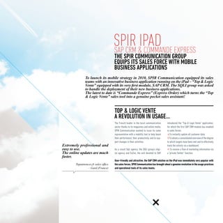 spir &iPad Express
                                      SAP CRM Commande
                                      THE SPIR COMMUNICATION GROUP
                                      EQUIPS ITS SALES FORCE WITH MOBILE
                                      business APPLICATIONS
               To launch its mobile strategy in 2010, SPIR Communication equipped its sales
               teams with an innovative business application running on the iPad – “Top & Logic
               Vente” equipped with its very first module, SAP CRM. The SQLI group was asked
               to handle the deployment of their new business applications.
               The latest to date is “Commande Express” (Express Order) which turns the “Top
               & Logic Vente” sales tool into a genuine pocket sales assistant!


                                       Top & Logic Vente
                                      A revolution in usage...
                                      The French leader in the local communication         introduced the “Top & Logic Vente” application,
                                      sector thanks to its magazines and online media,     for which the first SAP CRM module has enabled
                                      SPIR Communication wanted to issue its sales         in sales forces:
                                      representative with a mobility tool to help boost        To instantly update all customer data;
                                      their performance, their productivity, and to sup-       To obtain a consolidated overview of the degree
                                      port changes in their activities.                    to which targets have been met and to effectively
Extremely professional and                                                                 track the activity via a dashboard;
easy to use.                          As a result Sqli agency, the SQLI group’s digi-          To receive a flow of marketing information via
The online updates are much           tal agency and EoZen, the unit devoted to SAP,       a “private Twitter” function.
faster.
                                      User-friendly and attractive, the SAP CRM solution on the iPad was immediately very popular with
        Topannonces.fr sales office   the sales forces. SPIR Communication has brought about a genuine revolution in the usage practices
                 – Gard (France)      and operational tools of its sales teams.
 