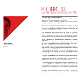m-Commerce MUCCIARDI
                        AN INTERVIEW WITH ADRIANO
                        SqliMag: How would you define m-commerce?
                        Adriano Mucciardi: Mobile commerce or m-commerce, refers to the use of wireless technology,
                        including smartphones and tablets, in order to make purchases.
                        Viewed this way, it would be possible to limit the value of m-commerce to the turnover
                        directly generated by the sales made using mobile devices.

                        However, it can also be interesting to take a wider view when calculating the value of
                        m-commerce by including not only the purchasing act but also all of the purchasing
                        processes (i.e. the identification of requirements, the search for information, the pur-
                        chasing decision and the purchasing act itself).

                        Today, mobile devices enable consumers to carry out searches and to familiarize
                        themselves with products and prices, to learn more about products and/or services
                        in order to make a comparison based on criteria which the consumer decides for
                        himself, and finally to select the product and/or service best able to satisfy his needs.

                        SqliMag: What is the current state of m-Commerce today and what is its outlook
                        for the future?
                        Adriano Mucciardi: A recently published study (June 2011) from the Xerfi agency estimated
Adriano Mucciardi       that 4 million French people have already made a purchase using a mobile device.
e-Commerce Consultant   This figure is equivalent to a quarter of smartphone owners in France.
Sqli agency             Thanks to the major expansion of mobile technology (including changes in smartphones,
                        the increasing use of tablets and the innovation injected thanks to applications), the
                        market is witnessing unprecedented dynamism.
                        With an annual growth rate estimated at 90%, m-commerce was valued at €500 million
                        in 2010 and could reach €15 billion by 2015. However, according to the Xerfi study
                        “very few distributors appear to fully appreciate the growth potential”.

                        SqliMag: How can a distributor take full advantage of the benefits offered by m-Com-
                        merce?
                        Adriano Mucciardi: Today, there are two approaches enabling distributors to tap into
                        the benefits and potential of the commercial expansion of m-commerce.

                           The first solution involves developing a specific application for mobile devices. This
                        is the most costly solution for the distributor, particularly due to the need to develop
                        a separate application for each operating system (iPhone, android, Windows Phone,
                        etc.) although it does make it possible to fully benefit from all the features of the device
                        on which it is installed.

                        Consequently, the navigation system can use GPS data in addition to the various peri-
                        pherals (video, microphone, camera, etc.) in order to offer the mobile surfer relevant and
 