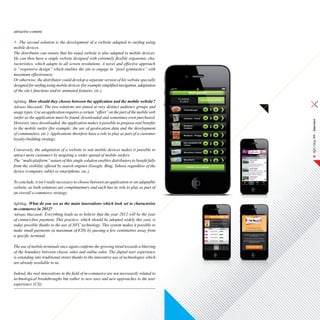 attractive content.

    The second solution is the development of a website adapted to surfing using
mobile devices.
The distributor can ensure that his usual website is also adapted to mobile devices.
He can then have a single website designed with extremely flexible ergonomic cha-
racteristics, which adapts to all screen resolutions. A novel and effective approach
is “responsive design” which enables the site to engage in “pixel gymnastics” with
maximum effectiveness.
Or otherwise, the distributor could develop a separate version of his website specially
designed for surfing using mobile devices (for example simplified navigation, adaptation
of the site’s functions and/or animated features, etc.).

SqliMag: How should they choose between the application and the mobile website ?
Adriano Mucciardi: The two solutions are aimed at very distinct audience groups and
usage types. Use an application requires a certain “effort” on the part of the mobile web
surfer as the application must be found, downloaded and sometimes even purchased.




                                                                                            SQLI Mag #08 – Interview
However, once downloaded, the application makes it possible to propose real benefits
to the mobile surfer (for example: the use of geolocation data and the development
of communities, etc.). Applications therefore have a role to play as part of a customer
loyalty-building strategy.

Conversely, the adaptation of a website to suit mobile devices makes it possible to
attract more customers by targeting a wider spread of mobile surfers.                            19
The “multi-platform” nature of this single solution enables distributors to benefit fully
from the visibility offered by search engines (Google, Bing, Yahoo) regardless of the
device (computer, tablet or smartphone, etc.).

To conclude, it isn’t really necessary to choose between an application or an adaptable
website, as both solutions are complimentary and each has its role to play as part of
an overall e-commerce strategy.

SqliMag: What do you see as the main innovations which look set to characterise
m-commerce in 2012?
Adriano Mucciardi: Everything leads us to believe that the year 2012 will be the year
of contact-free payment. This practice, which should be adopted widely this year, is
today possible thanks to the use of NFC technology. This system makes it possible to
make small payments (a maximum of €20) by passing a few centimetres away from
a specific terminal.

The use of mobile terminals once again confirms the growing trend towards a blurring
of the boundary between classic sales and online sales. The digital user experience
is extending into traditional stores thanks to the innovative use of technologies which
are already available to us.

Indeed, the real innovations in the field of m-commerce are not necessarily related to
technological breakthroughs but rather to new uses and new approaches to the user
experience (UX).
 