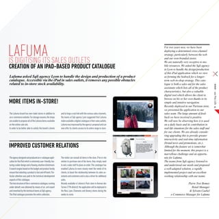 lAFUMA SALES OUTLETS
IS DIGITISING ITS
                                                                                                                             For two years now, we have been
                                                                                                                             deploying a determined cross-channel
                                                                                                                             strategy, particularly between the web
                                                                                                                             and our own-branded stores.
                                                                                                                             We are naturally very receptive to mo-
CREATION OF AN IPAD-BASED PRODUCT CATALOGUE                                                                                  bile resources. We asked the Sqli agency
                                                                                                                             in Lyon to handle the design/production
                                                                                                                             of this iPad application which we view
Lafuma asked Sqli agency Lyon to handle the design and production of a product                                               as forming the bedrock for a longer-
catalogue. Accessible via the iPad in sales outlets, it removes any possible obstacles                                       term web-in-shop strategy. This cata-
related to in-store stock availability.                                                                                      logue is both a sales aid for the sales




                                                                                                                                                                            SQLI Mag #08 – Article
                                                                                                                             assistants which lists all of the product
                                                                                                                             characteristics, but also a valuable
                                                                                                                             digital tool which allows the client to
                                                                                                                             browse on his or her own thanks to its
More items in-store!                                                                                                         simple and intuitive navigation.
                                                                                                                             Recently deployed in our Parisian store,            21
                                                                                                                             we presented the application to our
The Lafuma brand has own-label stores in addition to          and to forge a real link with the various sales channels,      sales team. The large amount of feed-
an e-commerce website. For storage reasons, the shops         the teams at Sqli agency Lyon suggested that Lafuma            back we have received is positive.
are unable to propose all of the Lafuma items available       make available a digital catalogue in their sales outlets.     We will now be observing how it is used
on the online sale site.                                      Lafuma was impressed by the agency’s proposal and can          on a daily basis and its contribution in
In order to be better able to satisfy the brand’s clients     now offer its clients access to its entire range in store.     real-life situations for the sales staff and
                                                                                                                             for our clients. We are already conside-
                                                                                                                             ring upgrading this to provide greater
                                                                                                                             interactivity and real-time information
                                                                                                                             (brand news and promotions, etc.).
Improved customer relations                                                                                                  Although the feature set is somewhat
                                                                                                                             limited for the moment, this project is a
                                                                                                                             marvellous challenge and an opportu-
The agency designed and produced an e-catalogue appli-        The visitor can consult all items in the store. If he or she   nity for Lafuma.
cation for the iPad which is extremely user-friendly, fea-    wishes to purchase one of the items, they simply need          The teams from Sqli agency listened to
turing a sober design and a flowing, intuitive clickstream.   to ask a sales staff to place an order. This catalogue has     and understood our needs and proposed
A search engine based on the budget and product family        enabled Lafuma to more closely meet the needs of its           a well-adapted solution, a rapidly
ensure that selecting a product is fast and efficient. Par-   clients, to boost the relationship between its sales as-       implemented project and an excellent
ticular attention was paid to the technical development       sistants and customers and is also a driver for additional     working relationship with our teams.
aspects of this catalogue.                                    sales.
The tree structure of the e-commerce catalogue, running       Already available in Lafuma’s Paris store in Avenue des                          Pierre Yves Bomey
under dotsoft, was obtained by means of an .xml export        Ternes (17th district), the application will be deployed in                         Retail Manager
and reworked by the technical teams at Sqli agency.           the Nice, Lyon, Chamonix and Annecy stores during the                             & Sylvain Caubel
The iPad catalogue promotes the entire collection.            weeks to come.                                                       e-Commerce Manager for Lafuma
 