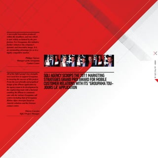 A successful innovation produced
within the deadlines, and one which
is now widely acclaimed by the pro-
fession. For Groupama, this initiative
further enhances the company’s
dynamic and innovative image. It is
an outstanding advantage for us in a
highly competitive market.

                    Philippe Vayssac
            Manager of the Groupama




                                                                                        SQLI Mag #08 – Article
                      Contact Centre




All of the SQLI group’s key strengths
were used here to support Groupama         SQLI AGENCY SCOOPS THE 2011 MARKETING             23
in ensuring the success of this project.
From the user-friendly and graphical
                                           STRATEGIES GRAND PRIX AWARD FOR MOBILE
design of the iPhone application by        CUSTOMER RELATIONS with ITS “Groupama tou-
the agency team to its development by
the engineering team with a backend
                                           jours là” APPLICATION
enabling the iPhone to communi-
cate with the various Groupama call
centres including that of Groupama
Rhône-Alpes Auvergne based on
Asterisk solutions and the Genesys
contact centre.

                     Thierry Carceles
                SQLI Project Manager
 