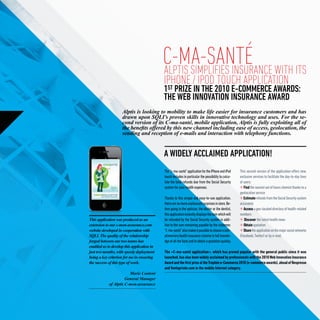 c-ma-santé WITH ITS
                                            ALPTIS SIMPLIFIES INSURANCE
                                            IPHONE / IPOD TOUCH APPLICATION
                                            1 PRIZE IN THE 2010 E-COMMERCE AWARDS:
                                             ST
                                            THE WEB INNOVATION INSURANCE AWARD
                    Alptis is looking to mobility to make life easier for insurance customers and has
                    drawn upon SQLI’s proven skills in innovative technology and uses. For the se-
                    cond version of its C-ma-santé, mobile application, Alptis is fully exploiting all of
                    the benefits offered by this new channel including ease of access, geolocation, the
                    sending and reception of e-mails and interaction with telephony functions.


                                            A WIDELY ACCLAIMED APPLICATION!
                                            The “c-ma-santé” application for the iPhone and iPod      This second version of the application offers new,
                                            touch includes in particular the possibility to calcu-    exclusive services to facilitate the day-to-day lives
                                            late the total refunds due from the Social Security       of users:
                                            system for your health expenses.                             Find the nearest out of hours chemist thanks to a
                                                                                                      geolocation service
                                            Thanks to this simple and easy-to-use application,           Estimate refunds from the Social Security system
                                            there are no more unpleasant surprises in store. Be-      accurately
                                            fore going to the optician, the doctor or the dentist,       Access a geo-located directory of health-related
                                            this application instantly displays the sum which will    numbers
This application was produced as an         be refunded by the Social Security system in addi-            Discover the latest health news
extension to our c-mon-assurance.com        tion to the sum remaining payable by the customer.           Obtain quotation
website developed in cooperation with       “C-ma-santé” also makes it possible to choose a com-         Share the application on the major social networks
SQLI. The quality of the relationship       plimentary health insurance scheme in full knowle-        (Facebook, Twitter) or by e-mail.
forged between our two teams has            dge of all the facts and to obtain a quotation quickly.
enabled us to develop this application in
just two months, with speedy deployment     The «C-ma-santé application», which has proved popular with the general public since it was
being a key criterion for me in ensuring    launched, has also been widely acclaimed by professionals with the 2010 Web Innovation Insurance
the success of this type of work.           Award and the first prize at the Trophée e-Commerce 2010 (e-commerce awards), ahead of Nespresso
                                            and Venteprivée.com in the mobile Internet category.
                        Marie Content
                      General Manager
            of Alptis C-mon-assurance
 