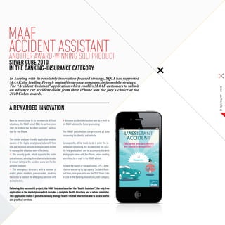 Maaf
ACCIDENT ASSISTANT
ANOTHER AWARD-WINNING SQLI PRODUCT
SILVER CUBE 2010
IN THE BANKING-INSURANCE CATEGORY
In keeping with its resolutely innovation-focused strategy, SQLI has supported
MAAF, the leading French mutual insurance company, in its mobile strategy.
The “Accident Assistant” application which enables MAAF customers to submit




                                                                                                            SQLI Mag #08 – Article
an advance car accident claim from their iPhone was the jury’s choice at the
2010 Cubes awards.


A rewarded INNOVATION                                                                                            25



Keen to remain close to its members in difficult         Advance accident declaration sent by e-mail to
situations, the MAAF asked SQLI, its partner since    his MAAF advisor, for faster processing.
2001, to produce the “Accident Assistant” applica-
tion for the iPhone.                                  The MAAF policyholder can prerecord all data
                                                      concerning his identity and vehicle.
This simple and user friendly application enables
owners of the Apple smartphone to benefit from        Consequently, all he needs to do is enter the in-
new and exclusive services to help accident victims   formation concerning the accident and the loca-
to manage the situation more effectively:             lity (via geolocation) and to accompany this with
   The security guide, which supports the victim      photographs taken with the iPhone, before sending
and witnesses, advising them of what to do in order   everything by e-mail to his MAAF advisor.
to ensure safety at the accident scene and for the
persons involved;                                     To mark the launch of the application, a PR 2.0 me-
   The emergency directory, with a number of          chanism was set up by Sqli agency. “Accident Assis-
useful phone numbers pre-recorded, enabling           tant” has since gone on to win the 2010 Silver Cube
the victim to contact the emergency services with     in Lille in the Banking-Insurance-Credit category.
a simple click;

Following this successful project, the MAAF has also launched the “Health Assistant”, the only free
application in the marketplace which includes a complete health directory and a refund simulator.
This application makes it possible to easily manage health-related information and to access useful
and practical services.
 