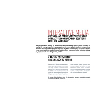 interactive media
                   ADVISORY AND DEPLOYMENT SERVICES FOR
                   INTERACTIVE COMMUNICATION SOLUTIONS
                   FROM THE SQLI GROUP
The exponential growth of the mobile Internet and the object-based Internet is
seeing the emergence of new usage patterns in terms of information, consumption,
decision-making and profitability tracking. SQLI is extending the traditional digital
experience by deploying its innovative interactive communication solutions aimed
at professionals and the general public.


                   A REASON TO REMEMBER...
                   and A REASON TO RETURN
                   Interactive digital media are considerably impro-       parent holographic screens, directional sound
                   ving our day-to-day lives, in urban environments, at    showers, virtual sales staff, audience and visitor
                   sales outlets, at work and at home or in transport,     traffic analysis modules, presence and intention
                   and in the fields of tourism, the arts, education and   detectors are all examples of how this technology
                   health. Video walls, interactive terminals, touch       is offering us a rich, personalised, interactive, effi-
                   screens and tablets, interactive storefronts or         cient and unforgettable digital experience.
                   fitting rooms, interactive floors and walls, trans-

                   As any store chain will tell you, a visitor who takes a positive experience away with him is usually
                   a customer who will come back and buy.
 