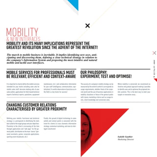 Mobility
& New interfaces
Mobility and its many implications represent the
greatest revolution since the advent of the internet!
The march to mobile business is inevitable. It implies identifying new uses, anti-
cipating and discovering them, defining a clear technical strategy in relation to
the company’s Information System and proposing the most intuitive and natural




                                                                                                                                                                                                                         SQLI Mag #08 – Article
mobile and tactile user interfaces.


Mobile services for professionals must Our philosophy:
be relevant, efficient and context-aware Experiment, test and optimise!                                                                                                                                                      07



It is important to clearly define the mobile services   maintenance, etc.) and collaborative information        The success of a company’s mobile strategy can be    Where mobility is concerned, we recommend an
intended for your teams including sales aids for        for your staff (intelligence, communication, capi-      measured by the extent to which it corresponds to    iterative and gradual approach making it possible
mobile sales staff, decision-making aids at your        talisation). A careful observation of practices as in   usage requirements, whether those of the corpo-      to identify uses and to optimise the proposed mo-
sales outlets, applications for field-based technical   the field is a key factor for success!                  rate world and the use of business applications in   bile systems. This is the best way to meet your
experts (technical reports, quotations, equipment                                                               mobility situations or those of the general public   targets in innovative areas..
                                                                                                                with classic marketing criteria such as usage le-
                                                                                                                vels, client knowledge and conversion rates.

Changing customer relations
characterised by greater proximity
Defining your mobile, functional and technical          Finally, the spread of digital technology to sales
strategy is a prerequisite to identifying the tools     outlets and contact points is consistent with the
best suited to the target groups and your objectives.   trend for clients to cross channels information
Proximity to the client is increasing all the time      strategy, contextual marketing, and even to intel-
through applications and “web apps” for the ge-         ligent storefronts!
neral public, distributed via the main “stores” (per-
sonal assistants, games, corporate applications,
sporting event broadcasts, etc.).                                                                                                                                    Isabelle Gauthier
                                                                                                                                                                     Marketing Director
 