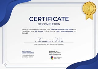 CERTIFICATE
OF COMPLETION
Hashtag Treinamentos certifies that Samara Delmiro Sales Silva has
completed the 83- hours Online Course SQL Impressionador on
01/14/23.
Samara Silva
ONLINE COURSE SQL IMPRESSIONADOR
Verification ID:
SQLSAM1673721908
Certificate issued on
02/05/23 às 16:31:53.
Presented by:
Employer Number:
26.344.392/0001-08
 