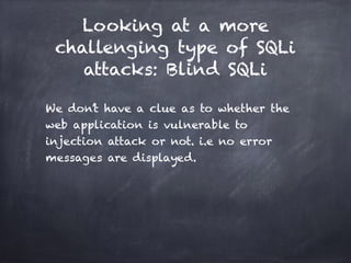 Looking at a more
challenging type of SQLi
attacks: Blind SQLi
We don’t have a clue as to whether the
web application is vulnerable to
injection attack or not. i.e no error
messages are displayed.
 