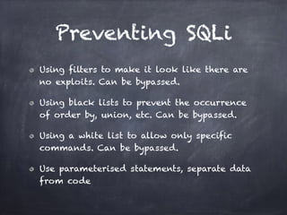 Preventing SQLi
Using filters to make it look like there are
no exploits. Can be bypassed.
Using black lists to prevent the occurrence
of order by, union, etc. Can be bypassed.
Using a white list to allow only specific
commands. Can be bypassed.
Use parameterised statements, separate data
from code
 