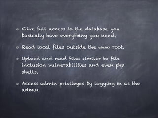 Give full access to the database-you
basically have everything you need.
Read local files outside the www root.
Upload and read files similar to file
inclusion vulnerabilities and even php
shells.
Access admin privileges by logging in as the
admin.
 