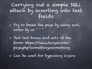 Carrying out a simple SQLi
attack by inserting into text
fields
Try to break the page by using and,
order by or ” ’ ”
Test text boxes and urls of the
form: https:///www.target.com/
page.php?something=something
Can be used for bypassing logins
 