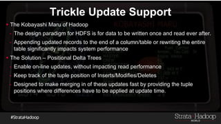 Trickle Update Support
 The Kobayashi Maru of Hadoop
- The design paradigm for HDFS is for data to be written once and read ever after.
- Appending updated records to the end of a column/table or rewriting the entire
table significantly impacts system performance
 The Solution – Positional Delta Trees
- Enable on-line updates, without impacting read performance
- Keep track of the tuple position of Inserts/Modifies/Deletes
- Designed to make merging in of these updates fast by providing the tuple
positions where differences have to be applied at update time.
 