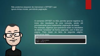 Não podemos esquecer de mencionar o OFFSET, que
ignora linhas iniciais, permitindo paginação.
O comando OFFSET no SQL permite ignorar registros no
início dos resultados de uma consulta, sendo útil
principalmente para implementar paginação de dados.
Por exemplo, digamos que queiramos exibir os resultados
da tabela "produtos" de forma paginada, com 5 itens por
página. Para trazer os itens da segunda página,
poderíamos fazer:
 