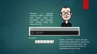 Também é possível
combinar LIMIT e OFFSET
para trazer parte dos
resultados. Por exemplo,
para mostrar itens das
linhas 10 à 15:
Teríamos:
Assim, o OFFSET é muito útil para
implementar paginação e acesso aos
dados de forma segmentada, sem
necessariamente trazer todos os
resultados de uma só vez.
 
