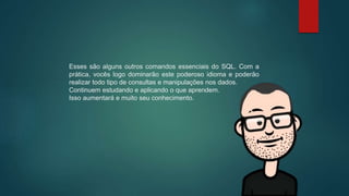 Esses são alguns outros comandos essenciais do SQL. Com a
prática, vocês logo dominarão este poderoso idioma e poderão
realizar todo tipo de consultas e manipulações nos dados.
Continuem estudando e aplicando o que aprendem.
Isso aumentará e muito seu conhecimento.
 
