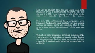  Fala Dev de plantão! Bora falar um pouco sobre esta
linguagem crucial e extremamente importante, hoje em
dia, que é o SQL - uma linguagem muito falada, ainda
mais se tratando de banco de dados.
 Pois bem, SQL, ou Structured Query Language, é uma
linguagem fundamental para qualquer um que deseja
dominar os dados. Como um experiente Dev, é meu
dever ensinar alguns "pulos do gato " deste poderoso
idioma.
 Venho hoje trazer alguns dos principais comandos SQL
e como podem ser utilizados em suas jornadas. Espero
que estes exemplos iluminem seus caminhos e facilitem
a extração do conhecimento escondido em seus bancos
de dados.
 