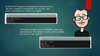 O GROUP BY agrupa os resultados por colunas comuns.
Útil para contagens e agregações. Por exemplo, para
saber a quantidade de usuários por cidade:
O HAVING funciona como um WHERE, porém para
agrupamentos. Por exemplo, mostrar apenas cidades
com mais de 100 usuários:
 