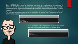 Com o ORDER BY é possível classificar e ordenar os resultados de uma seleção de
dados de acordo com uma ou mais colunas específicas. Isso permite que os dados
retornados sejam organizados de forma ascendente ou descendente conforme o critério
desejado.
Por exemplo, se quisermos ordenar os resultados da tabela "users" pela coluna "nome"
de forma ascendente, faríamos:
Já se quisermos ordenar os dados da tabela "produtos"
pelo preço de forma descendente, a sintaxe seria:
 