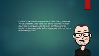 O ORDER BY é muito útil em diversos casos, como quando se
deseja apresentar listas ordenadas para o usuário ou realizar
algum tipo de ranqueamento. Também permite paginar os
resultados de uma consulta de forma ordenada, exibindo dados
de forma organizada.
 