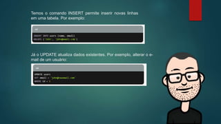 Temos o comando INSERT permite inserir novas linhas
em uma tabela. Por exemplo:
Já o UPDATE atualiza dados existentes. Por exemplo, alterar o e-
mail de um usuário:
 