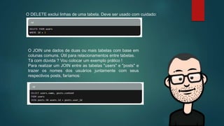 O DELETE exclui linhas de uma tabela. Deve ser usado com cuidado::
O JOIN une dados de duas ou mais tabelas com base em
colunas comuns. Útil para relacionamentos entre tabelas.
Tá com dúvida ? Vou colocar um exemplo prático !
Para realizar um JOIN entre as tabelas "users" e "posts" e
trazer os nomes dos usuários juntamente com seus
respectivos posts, faríamos:
 