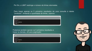 Por fim, o LIMIT restringe o número de linhas retornadas.
Para trazer apenas os 5 primeiros resultados de uma consulta à tabela
"produtos", limitando a quantidade de linhas, usamos:
Podemos também ignorar os 5 primeiros resultados e
trazer os demais, útil para paginação:
 