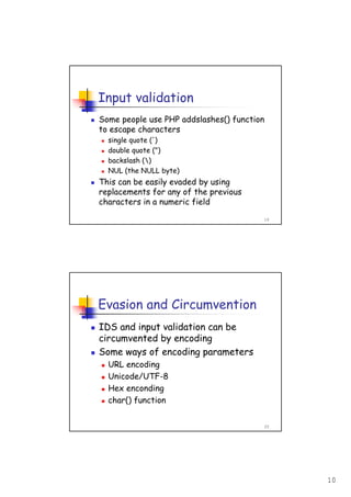 10
19
Input validation
Some people use PHP addslashes() function
to escape characters
single quote (')
double quote (")
backslash ()
NUL (the NULL byte)
This can be easily evaded by using
replacements for any of the previous
characters in a numeric field
20
Evasion and Circumvention
IDS and input validation can be
circumvented by encoding
Some ways of encoding parameters
URL encoding
Unicode/UTF-8
Hex enconding
char() function
 