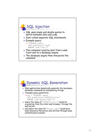 13
25
SQL injection
SQL uses single and double quotes to
switch between data and code.
Semi-colons separate SQL statements
Example query:
"UPDATE users
SET prefcolor='red'
WHERE uid='joe';"
This command could be sent from a web
front-end to a database engine.
The database engine then interprets the
command
26
Dynamic SQL Generation
Web applications dynamically generate the necessary
database commands by manipulating strings
Example query generation:
$q = "UPDATE users
SET prefcolor='$INPUT[color]'
WHERE uid='$auth_user'";
where the value of "$INPUT[color]" would be
originating from the client web browser, through the
web server.
and where the value for "$auth_user" would have
been stored on the server and verified through some
authentication scheme
 