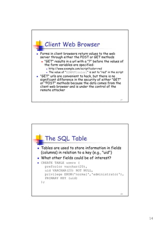 14
27
Client Web Browser
Forms in client browsers return values to the web
server through either the POST or GET methods
"GET" results in a url with a "?" before the values of
the form variables are specified:
http://www.example.com/script?color=red
The value of "$INPUT[color]" is set to "red" in the script
"GET" urls are convenient to hack, but there is no
significant difference in the security of either "GET"
or "POST" methods because the data comes from the
client web browser and is under the control of the
remote attacker
28
The SQL Table
Tables are used to store information in fields
(columns) in relation to a key (e.g., "uid")
What other fields could be of interest?
CREATE TABLE users (
prefcolor varchar(20),
uid VARCHAR(20) NOT NULL,
privilege ENUM('normal','administrator'),
PRIMARY KEY (uid)
);
 