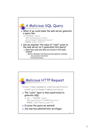 15
29
A Malicious SQL Query
What if we could make the web server generate
a query like:
"UPDATE users
SET prefcolor='red',
privilege='administrator'
WHERE uid='joe';"
Can we engineer the value of "color" given to
the web server so it generates this query?
Note how code and data are mixed in the same
channel
Better database interfaces provide separate channels
Java prepared statements
Stored procedures
30
Malicious HTTP Request
http://www.example.com/script?color
=red',privilege='administrator
The "color" input is then substituted to
generate SQL:
$q = "UPDATE users
SET prefcolor='$INPUT[color]'
WHERE uid='$auth_user'";
It gives the query we wanted!
Joe now has administrator privileges
 