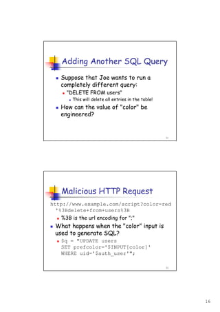 16
31
Adding Another SQL Query
Suppose that Joe wants to run a
completely different query:
"DELETE FROM users"
This will delete all entries in the table!
How can the value of "color" be
engineered?
32
Malicious HTTP Request
http://www.example.com/script?color=red
'%3Bdelete+from+users%3B
%3B is the url encoding for ";"
What happens when the "color" input is
used to generate SQL?
$q = "UPDATE users
SET prefcolor='$INPUT[color]'
WHERE uid='$auth_user'";
 