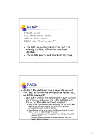 17
33
Result
UPDATE users
SET prefcolor='red';
delete from users;
WHERE uid='$auth_user'";
The last line generates an error, but it is
already too late; all entries have been
deleted.
The middle query could have been anything
34
FAQs
Couldn't the database have a separate account
for "Joe" with only the privileges he needs (e.g.,
no delete privilege)?
YES, but in practice the management of such accounts
and privileges, and connecting to the database with
the correct IDs, adds significant complexity
Most often a database account is created for the entire web
application, with appropriate limitations (e.g., without
privileges to create and drop tables)
A good compromise is to create database accounts for each
class of user or class of operation, so:
if Joe is a regular user he would not have delete privileges for
the user table
Changing user preferences, as an operation type, does not
require delete privileges
 