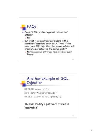 18
35
FAQs
Doesn't SSL protect against this sort of
attack?
No
But what if you authenticate users with a
username/password over SSL? Then, if the
user does SQL injection, the server admins will
know who perpetrated the crime, right?
Not necessarily; only if you have sufficient audit
logging.
36
Another example of SQL
Injection
UPDATE usertable
SET pwd='$INPUT[pwd]'
WHERE uid='$INPUT[uid]';
This will modify a password stored in
“usertable”
 