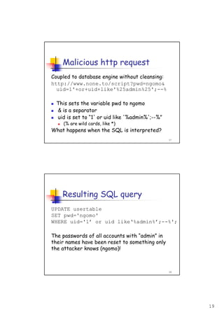 19
37
Malicious http request
Coupled to database engine without cleansing:
http://www.none.to/script?pwd=ngomo&
uid=1'+or+uid+like'%25admin%25';--%
This sets the variable pwd to ngomo
& is a separator
uid is set to “1' or uid like '%admin%';--%”
(% are wild cards, like *)
What happens when the SQL is interpreted?
38
Resulting SQL query
UPDATE usertable
SET pwd='ngomo'
WHERE uid='1’ or uid like‘%admin%’;--%';
The passwords of all accounts with “admin” in
their names have been reset to something only
the attacker knows (ngomo)!
 