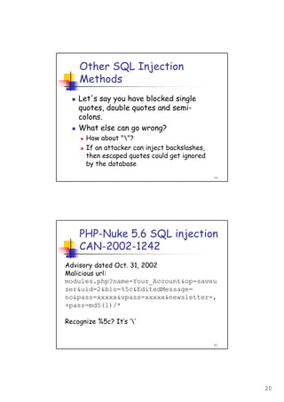 20
39
Other SQL Injection
Methods
Let's say you have blocked single
quotes, double quotes and semi-
colons.
What else can go wrong?
How about ""?
If an attacker can inject backslashes,
then escaped quotes could get ignored
by the database
40
PHP-Nuke 5.6 SQL injection
CAN-2002-1242
Advisory dated Oct. 31, 2002
Malicious url:
modules.php?name=Your_Account&op=saveu
ser&uid=2&bio=%5c&EditedMessage=
no&pass=xxxxx&vpass=xxxxx&newsletter=,
+pass=md5(1)/*
Recognize %5c? It’s ‘’
 