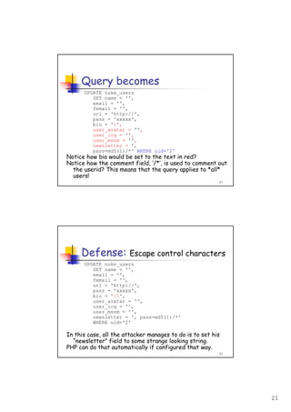 21
41
Query becomes
UPDATE nuke_users
SET name = '',
email = '',
femail = '',
url = 'http://',
pass = 'xxxxx',
bio = '',
user_avatar = '',
user_icq = '',
user_msnm = '',
newsletter = ',
pass=md5(1)/*' WHERE uid='2'
Notice how bio would be set to the text in red?
Notice how the comment field, ‘/*’, is used to comment out
the userid? This means that the query applies to *all*
users!
42
Defense: Escape control characters
UPDATE nuke_users
SET name = '',
email = '',
femail = '',
url = 'http://',
pass = 'xxxxx',
bio = '',
user_avatar = '',
user_icq = '',
user_msnm = '',
newsletter = ', pass=md5(1)/*'
WHERE uid='2'
In this case, all the attacker manages to do is to set his
“newsletter” field to some strange looking string.
PHP can do that automatically if configured that way.
 