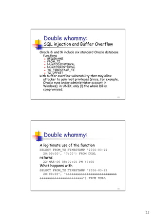 22
43
Double whammy:
SQL injection and Buffer Overflow
Oracle 8i and 9i include six standard Oracle database
functions
BFILENAME
FROM_TZ
NUMTODSINTERVAL
NUMTOYMINTERVAL
TO_TIMESTAMP_TZ
TZ_OFFSET
with buffer overflow vulnerability that may allow
attacker to gain root privileges (since, for example,
Oracle runs under administrator account in
Windows); in UNIX, only (!) the whole DB is
compromised.
44
Double whammy:
A legitimate use of the function
SELECT FROM_TZ(TIMESTAMP ‘2006-03-22
20:00:00’, ‘7:00’) FROM DUAL
returns
22-MAR-06 08:00:00 PM +7:00
What happens with
SELECT FROM_TZ(TIMESTAMP ‘2006-03-22
20:00:00’, ‘aaaaaaaaaaaaaaaaaaaaaaaaaaa
aaaaaaaaaaaaaaaaaaaaaaa’) FROM DUAL
 