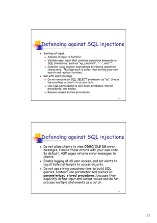 23
45
Defending against SQL injections
Sanitize all input.
Assume all input is harmful.
Validate user input that contains dangerous keywords or
SQL characters, such as “xp_cmdshell”, “- -”, and “;”.
Consider using regular expressions to remove unwanted
characters. This approach is safer than writing your own
search and replace routines.
Run with least privilege.
Do not execute an SQL SELECT statement as “sa”. Create
low-privilege accounts to access data.
Use SQL permissions to lock down databases, stored
procedures, and tables.
Remove unused stored procedures.
46
Defending against SQL injections
Do not allow clients to view ODBC/OLE DB error
messages. Handle these errors with your own code.
By default, ASP pages returns error messages to
clients.
Enable logging of all user access, and set alerts to
log all failed attempts to access objects.
Do not use string concatenations to build SQL
queries. Instead, use parameterized queries or
parameterized stored procedures, because they
explicitly define input and output values and do not
process multiple statements as a batch.
 